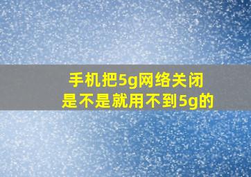 手机把5g网络关闭 是不是就用不到5g的